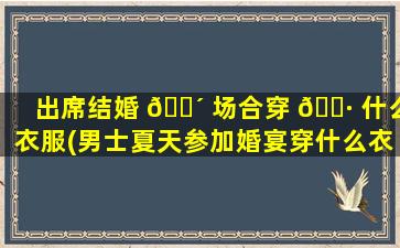 出席结婚 🐴 场合穿 🌷 什么衣服(男士夏天参加婚宴穿什么衣服)